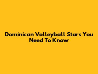 Dominican Volleyball Stars You Need To Know