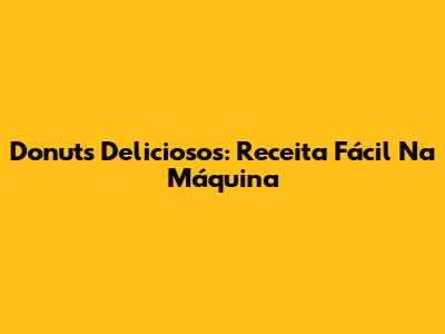 Donuts Deliciosos: Receita Fácil Na Máquina