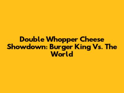Double Whopper Cheese Showdown: Burger King Vs. The World
