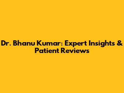 Dr. Bhanu Kumar: Expert Insights & Patient Reviews