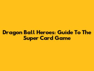 Dragon Ball Heroes: Guide To The Super Card Game