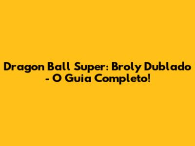 Dragon Ball Super: Broly Dublado - O Guia Completo!