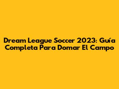 Dream League Soccer 2023: Guía Completa Para Domar El Campo