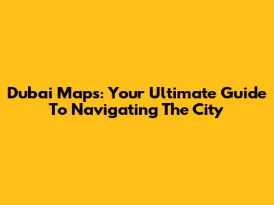 Dubai Maps: Your Ultimate Guide To Navigating The City
