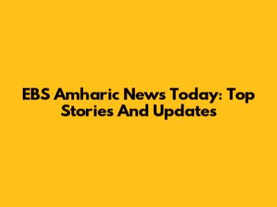 EBS Amharic News Today: Top Stories And Updates
