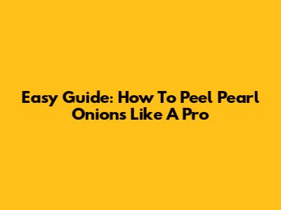Easy Guide: How To Peel Pearl Onions Like A Pro