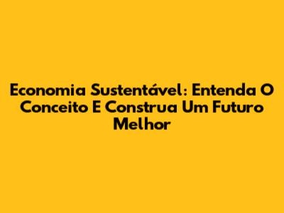 Economia Sustentável: Entenda O Conceito E Construa Um Futuro Melhor