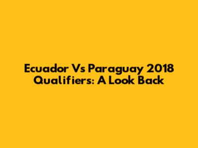 Ecuador Vs Paraguay 2018 Qualifiers: A Look Back