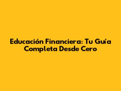 Educación Financiera: Tu Guía Completa Desde Cero