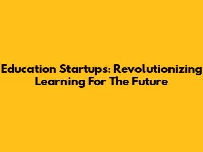 Education Startups: Revolutionizing Learning For The Future