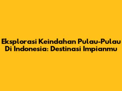 Eksplorasi Keindahan Pulau-Pulau Di Indonesia: Destinasi Impianmu