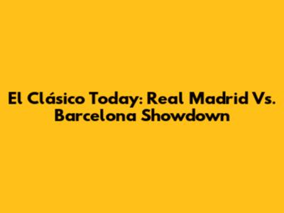 El Clásico Today: Real Madrid Vs. Barcelona Showdown