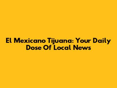 El Mexicano Tijuana: Your Daily Dose Of Local News