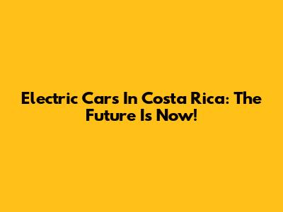 Electric Cars In Costa Rica: The Future Is Now!