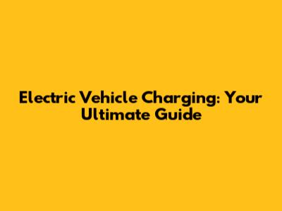 Electric Vehicle Charging: Your Ultimate Guide