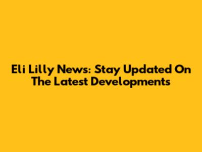 Eli Lilly News: Stay Updated On The Latest Developments