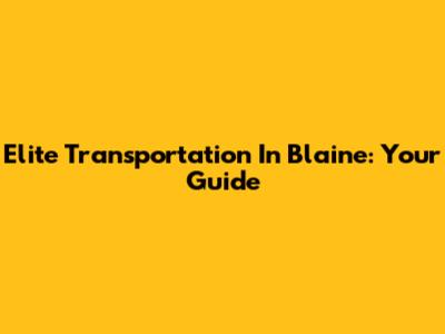 Elite Transportation In Blaine: Your Guide