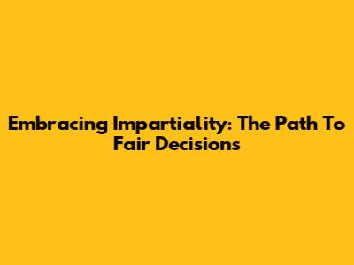 Embracing Impartiality: The Path To Fair Decisions
