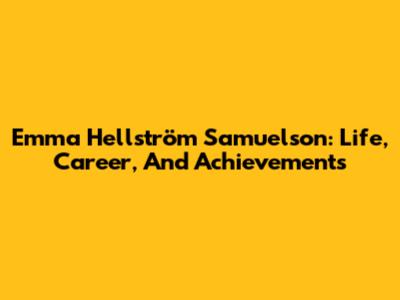 Emma Hellström Samuelson: Life, Career, And Achievements