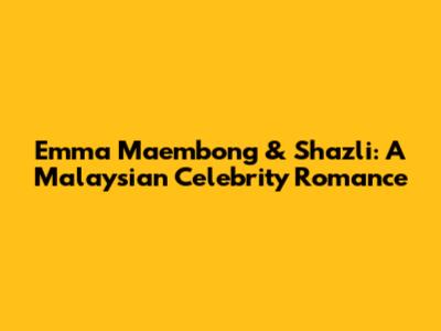 Emma Maembong & Shazli: A Malaysian Celebrity Romance