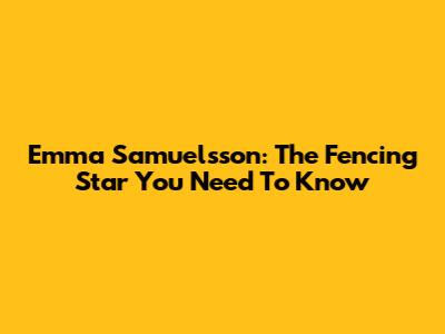 Emma Samuelsson: The Fencing Star You Need To Know