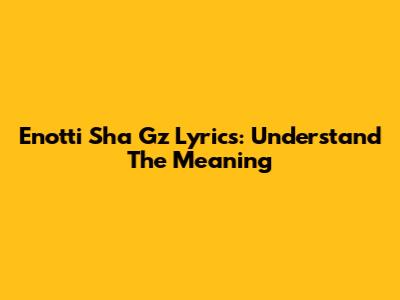 Enotti Sha Gz Lyrics: Understand The Meaning