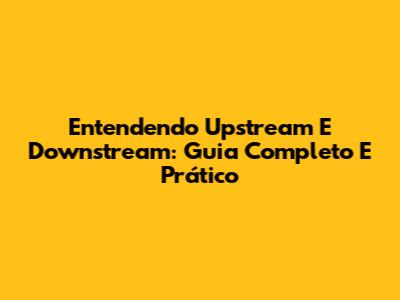 Entendendo Upstream E Downstream: Guia Completo E Prático
