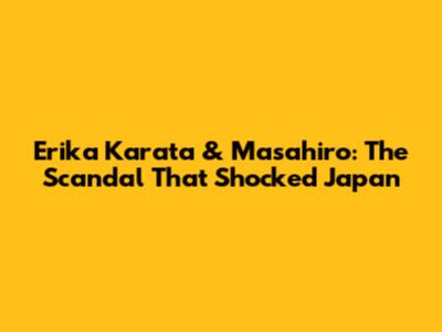 Erika Karata & Masahiro: The Scandal That Shocked Japan