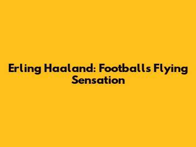 Erling Haaland: Football's Flying Sensation