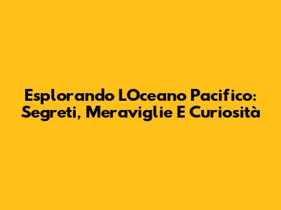 Esplorando L'Oceano Pacifico: Segreti, Meraviglie E Curiosità