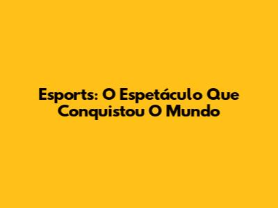 Esports: O Espetáculo Que Conquistou O Mundo