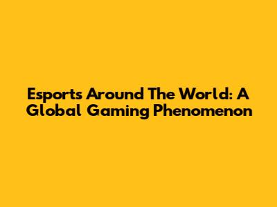 Esports Around The World: A Global Gaming Phenomenon