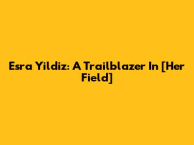Esra Yildiz: A Trailblazer In [Her Field]