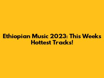 Ethiopian Music 2023: This Week's Hottest Tracks!