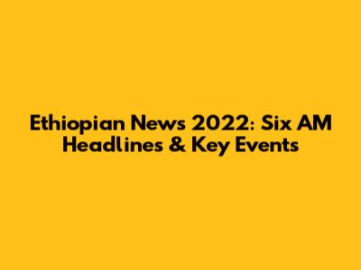 Ethiopian News 2022: Six AM Headlines & Key Events