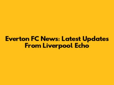 Everton FC News: Latest Updates From Liverpool Echo