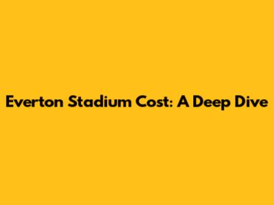 Everton Stadium Cost: A Deep Dive