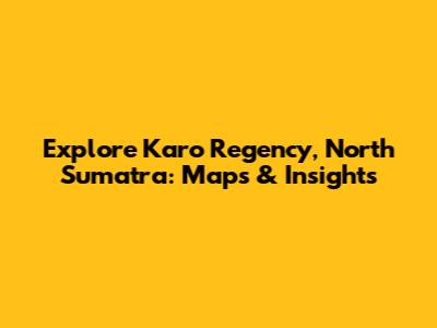Explore Karo Regency, North Sumatra: Maps & Insights