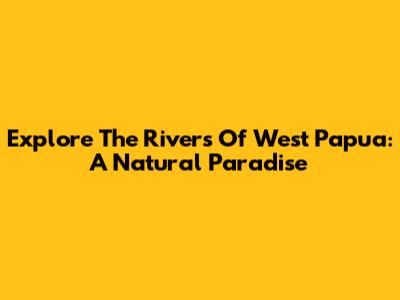 Explore The Rivers Of West Papua: A Natural Paradise