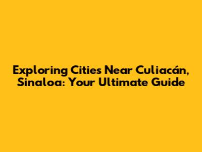 Exploring Cities Near Culiacán, Sinaloa: Your Ultimate Guide
