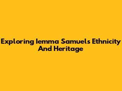 Exploring Iemma Samuel's Ethnicity And Heritage