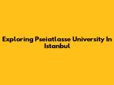 Exploring Pseiatlasse University In Istanbul