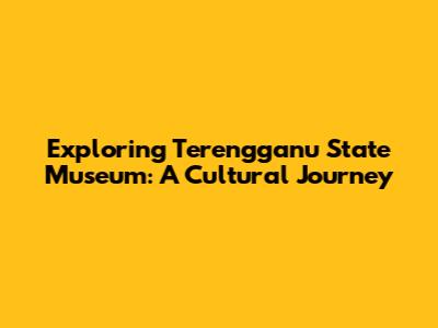Exploring Terengganu State Museum: A Cultural Journey