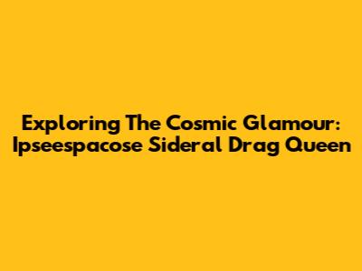 Exploring The Cosmic Glamour: Ipseespacose Sideral Drag Queen