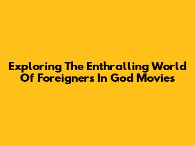Exploring The Enthralling World Of Foreigners In God Movies