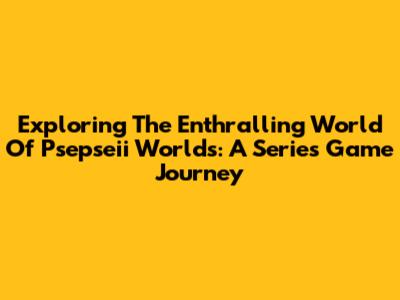 Exploring The Enthralling World Of Psepseii Worlds: A Series Game Journey