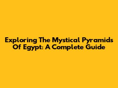 Exploring The Mystical Pyramids Of Egypt: A Complete Guide
