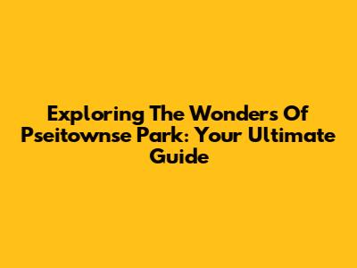 Exploring The Wonders Of Pseitownse Park: Your Ultimate Guide