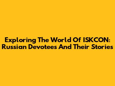 Exploring The World Of ISKCON: Russian Devotees And Their Stories