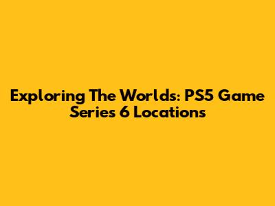 Exploring The Worlds: PS5 Game Series 6 Locations